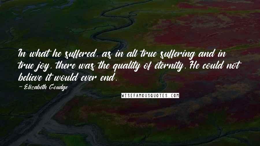 Elizabeth Goudge Quotes: In what he suffered, as in all true suffering and in true joy, there was the quality of eternity. He could not believe it would ever end.