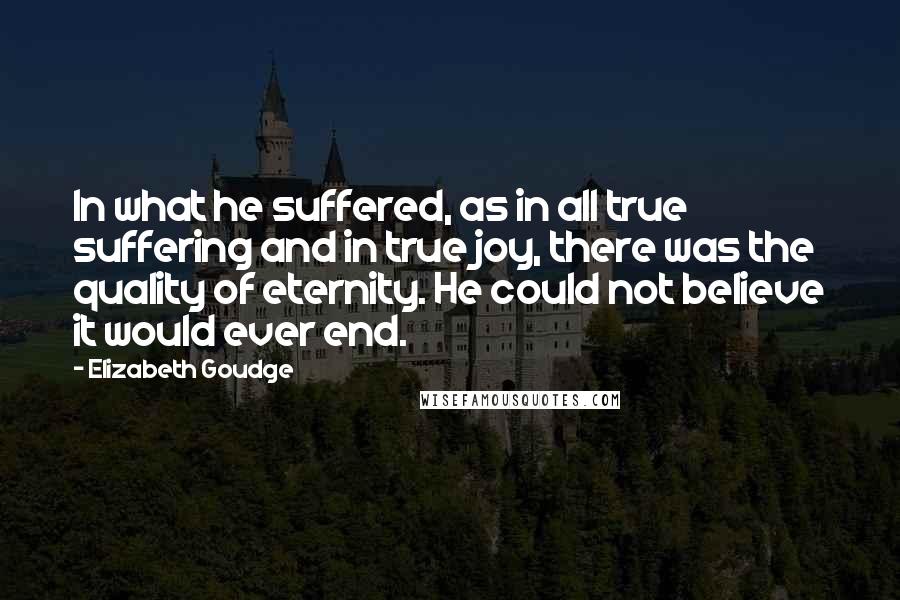 Elizabeth Goudge Quotes: In what he suffered, as in all true suffering and in true joy, there was the quality of eternity. He could not believe it would ever end.