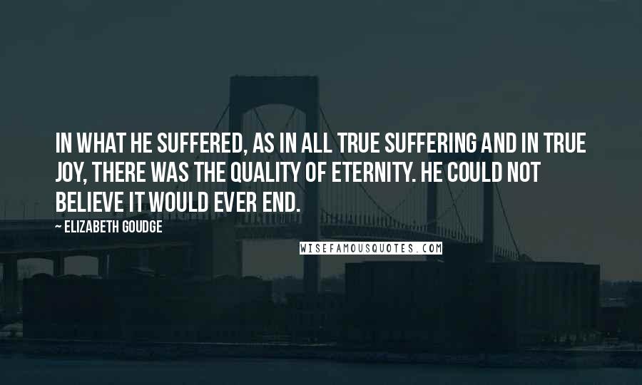 Elizabeth Goudge Quotes: In what he suffered, as in all true suffering and in true joy, there was the quality of eternity. He could not believe it would ever end.