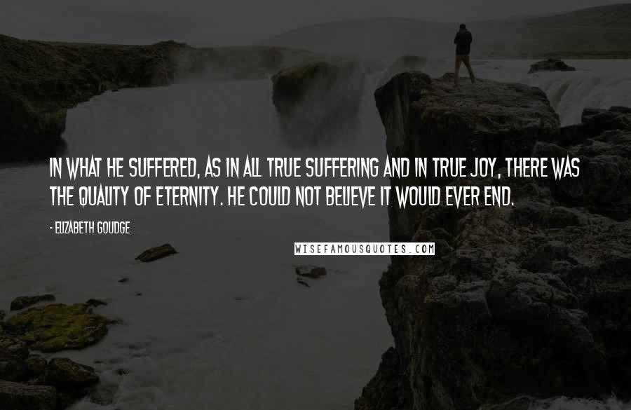 Elizabeth Goudge Quotes: In what he suffered, as in all true suffering and in true joy, there was the quality of eternity. He could not believe it would ever end.