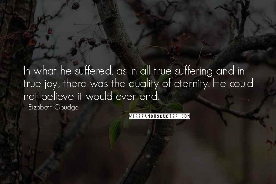 Elizabeth Goudge Quotes: In what he suffered, as in all true suffering and in true joy, there was the quality of eternity. He could not believe it would ever end.