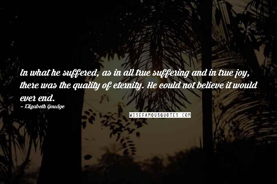 Elizabeth Goudge Quotes: In what he suffered, as in all true suffering and in true joy, there was the quality of eternity. He could not believe it would ever end.