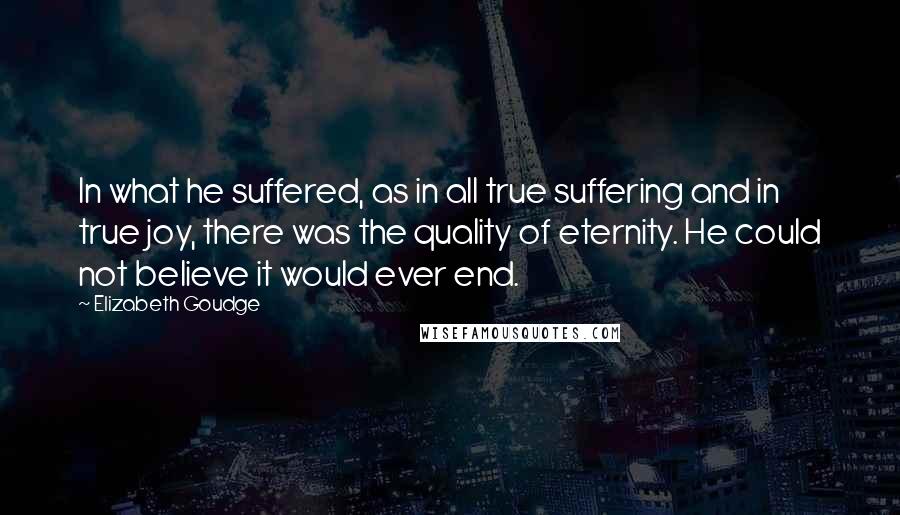 Elizabeth Goudge Quotes: In what he suffered, as in all true suffering and in true joy, there was the quality of eternity. He could not believe it would ever end.