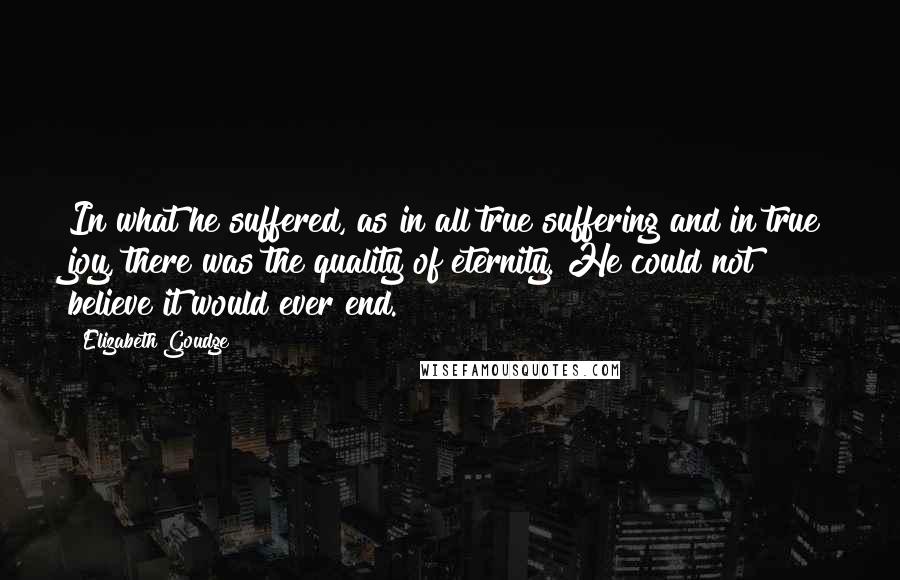 Elizabeth Goudge Quotes: In what he suffered, as in all true suffering and in true joy, there was the quality of eternity. He could not believe it would ever end.