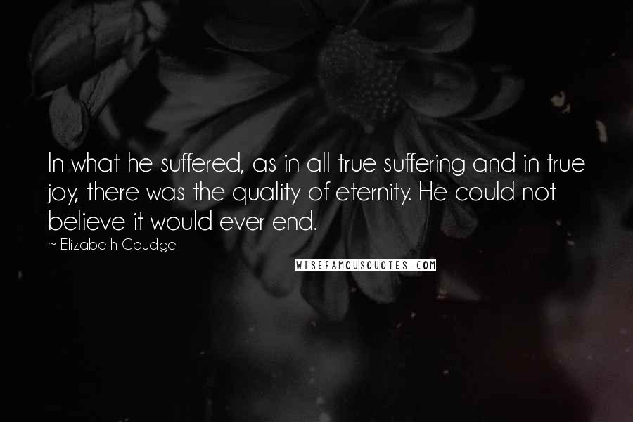 Elizabeth Goudge Quotes: In what he suffered, as in all true suffering and in true joy, there was the quality of eternity. He could not believe it would ever end.