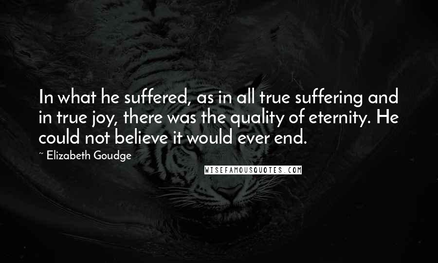 Elizabeth Goudge Quotes: In what he suffered, as in all true suffering and in true joy, there was the quality of eternity. He could not believe it would ever end.