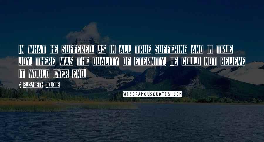 Elizabeth Goudge Quotes: In what he suffered, as in all true suffering and in true joy, there was the quality of eternity. He could not believe it would ever end.