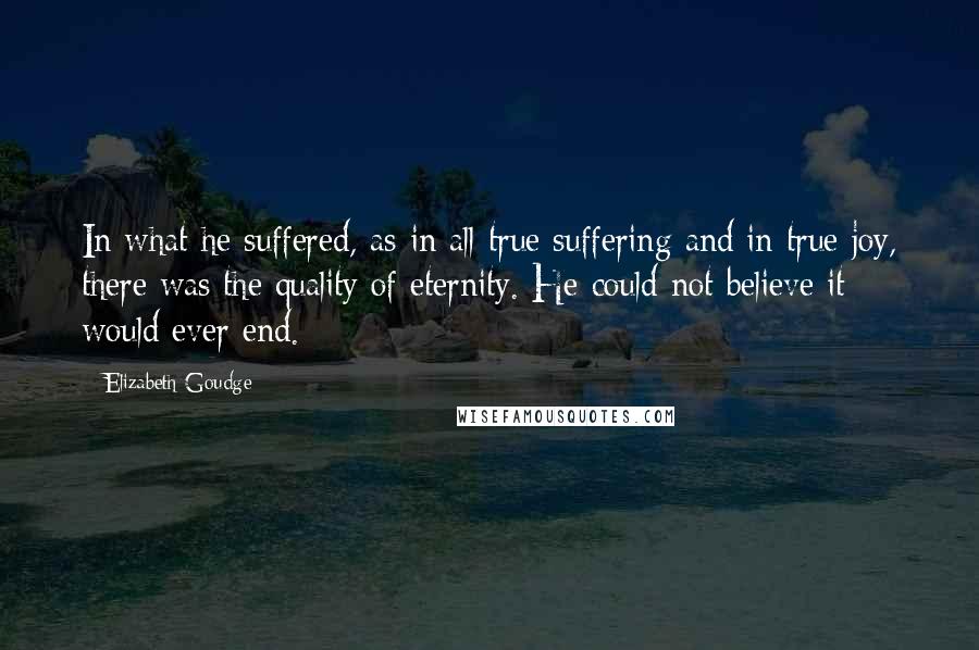 Elizabeth Goudge Quotes: In what he suffered, as in all true suffering and in true joy, there was the quality of eternity. He could not believe it would ever end.