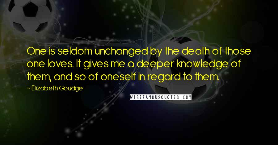 Elizabeth Goudge Quotes: One is seldom unchanged by the death of those one loves. It gives me a deeper knowledge of them, and so of oneself in regard to them.