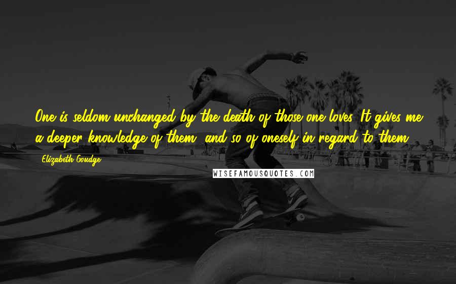 Elizabeth Goudge Quotes: One is seldom unchanged by the death of those one loves. It gives me a deeper knowledge of them, and so of oneself in regard to them.