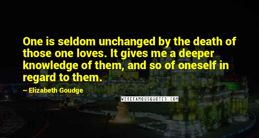 Elizabeth Goudge Quotes: One is seldom unchanged by the death of those one loves. It gives me a deeper knowledge of them, and so of oneself in regard to them.