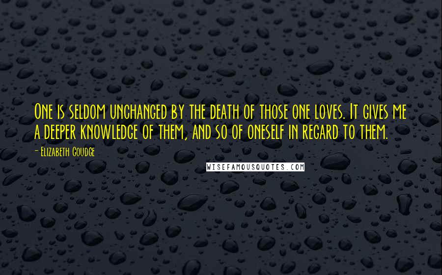 Elizabeth Goudge Quotes: One is seldom unchanged by the death of those one loves. It gives me a deeper knowledge of them, and so of oneself in regard to them.