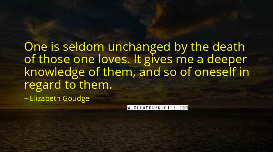 Elizabeth Goudge Quotes: One is seldom unchanged by the death of those one loves. It gives me a deeper knowledge of them, and so of oneself in regard to them.