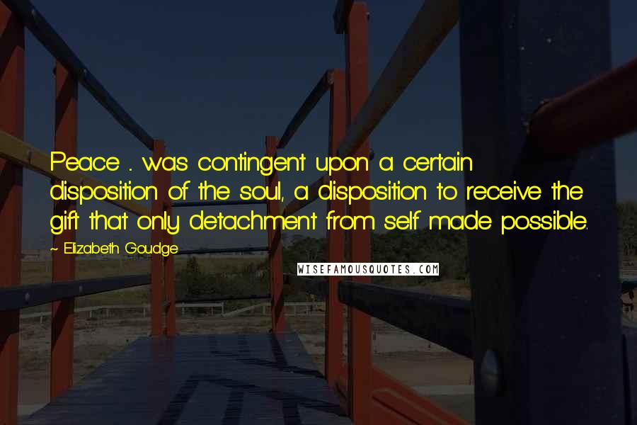 Elizabeth Goudge Quotes: Peace ... was contingent upon a certain disposition of the soul, a disposition to receive the gift that only detachment from self made possible.