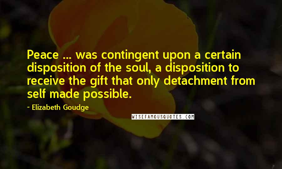 Elizabeth Goudge Quotes: Peace ... was contingent upon a certain disposition of the soul, a disposition to receive the gift that only detachment from self made possible.