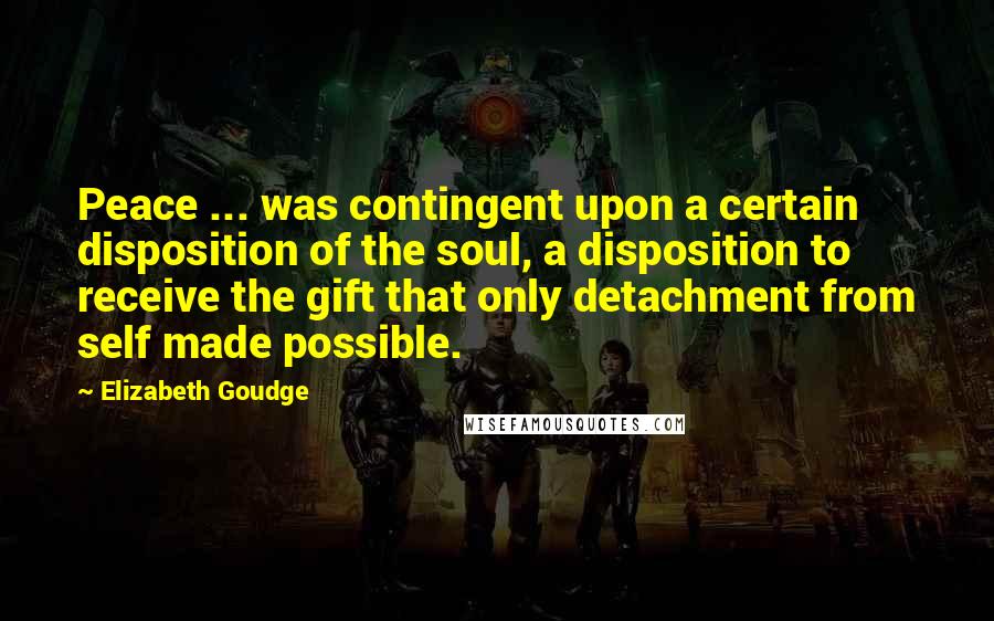 Elizabeth Goudge Quotes: Peace ... was contingent upon a certain disposition of the soul, a disposition to receive the gift that only detachment from self made possible.