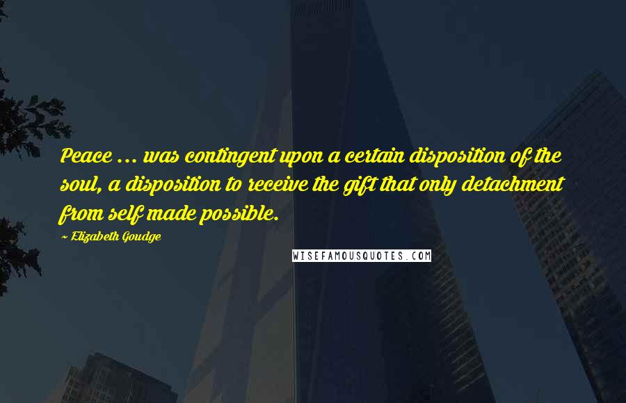 Elizabeth Goudge Quotes: Peace ... was contingent upon a certain disposition of the soul, a disposition to receive the gift that only detachment from self made possible.