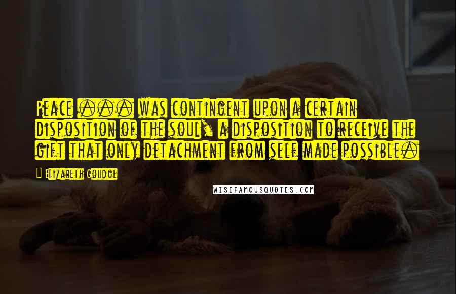 Elizabeth Goudge Quotes: Peace ... was contingent upon a certain disposition of the soul, a disposition to receive the gift that only detachment from self made possible.