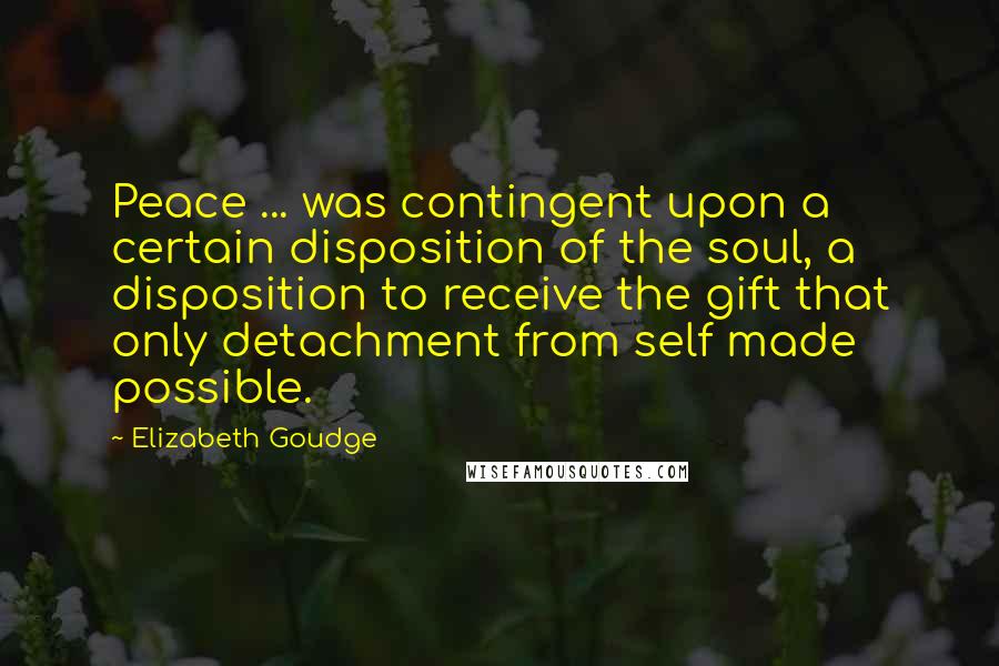 Elizabeth Goudge Quotes: Peace ... was contingent upon a certain disposition of the soul, a disposition to receive the gift that only detachment from self made possible.