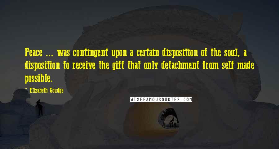 Elizabeth Goudge Quotes: Peace ... was contingent upon a certain disposition of the soul, a disposition to receive the gift that only detachment from self made possible.