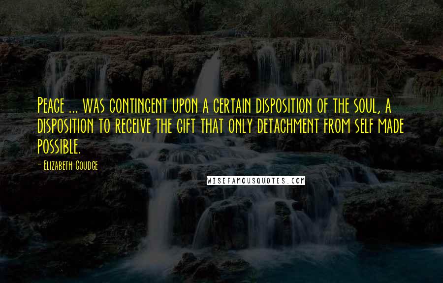 Elizabeth Goudge Quotes: Peace ... was contingent upon a certain disposition of the soul, a disposition to receive the gift that only detachment from self made possible.