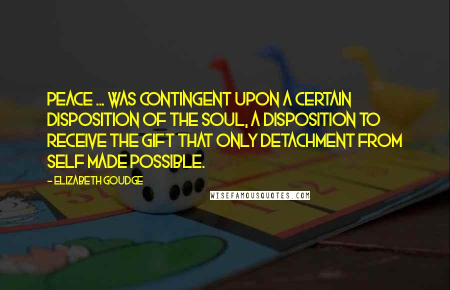 Elizabeth Goudge Quotes: Peace ... was contingent upon a certain disposition of the soul, a disposition to receive the gift that only detachment from self made possible.