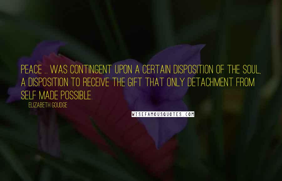 Elizabeth Goudge Quotes: Peace ... was contingent upon a certain disposition of the soul, a disposition to receive the gift that only detachment from self made possible.