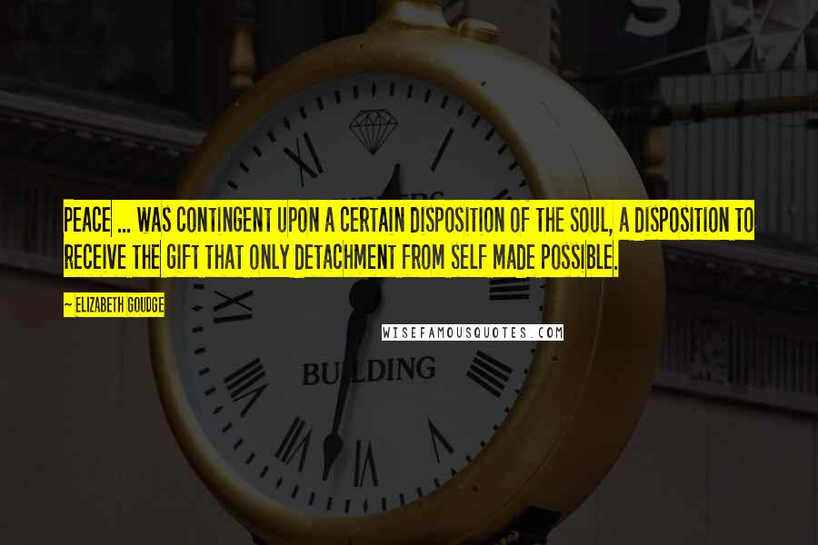 Elizabeth Goudge Quotes: Peace ... was contingent upon a certain disposition of the soul, a disposition to receive the gift that only detachment from self made possible.