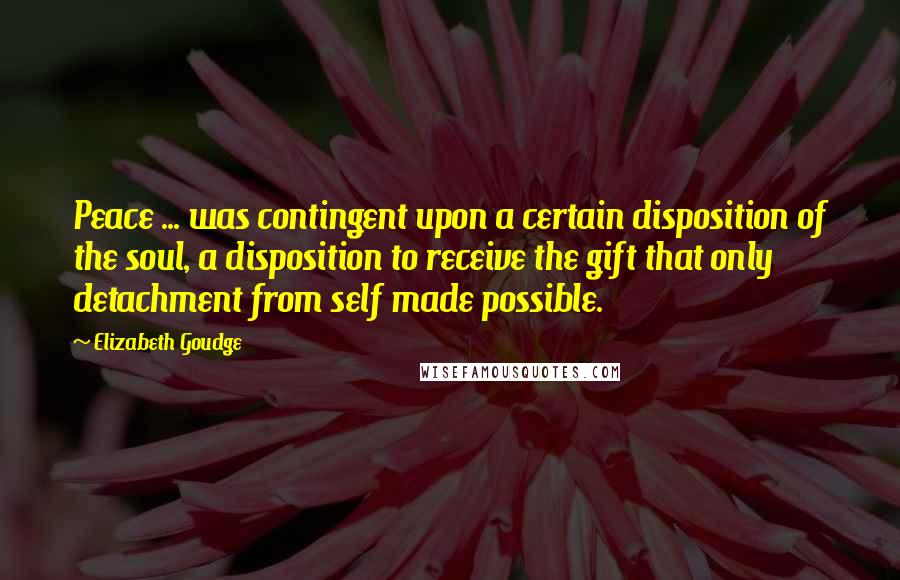 Elizabeth Goudge Quotes: Peace ... was contingent upon a certain disposition of the soul, a disposition to receive the gift that only detachment from self made possible.