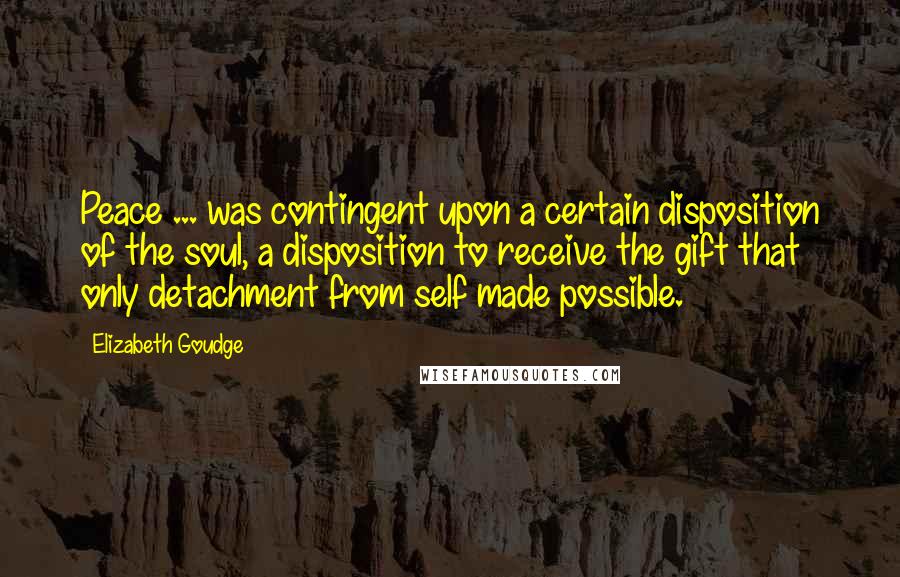 Elizabeth Goudge Quotes: Peace ... was contingent upon a certain disposition of the soul, a disposition to receive the gift that only detachment from self made possible.