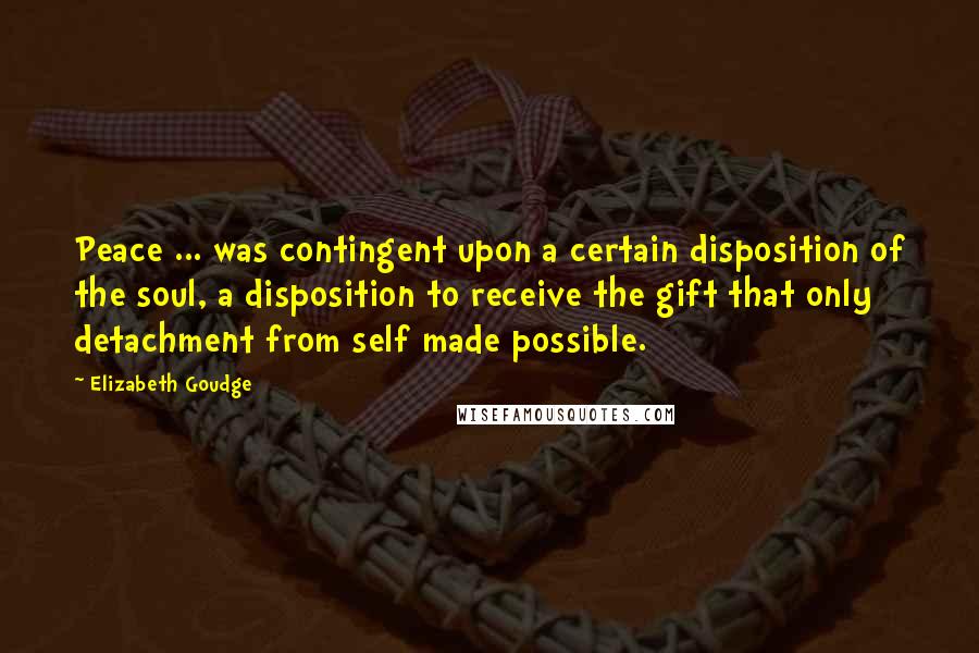 Elizabeth Goudge Quotes: Peace ... was contingent upon a certain disposition of the soul, a disposition to receive the gift that only detachment from self made possible.