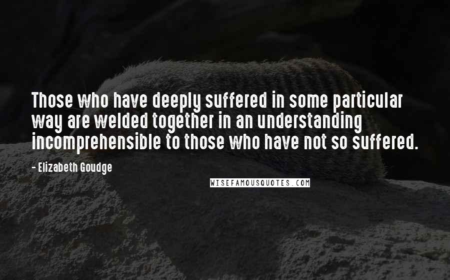 Elizabeth Goudge Quotes: Those who have deeply suffered in some particular way are welded together in an understanding incomprehensible to those who have not so suffered.