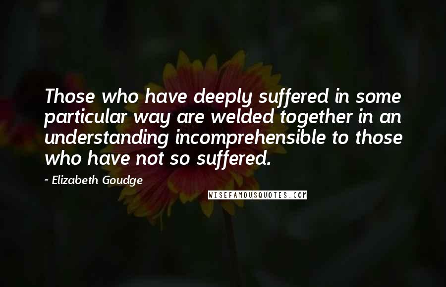 Elizabeth Goudge Quotes: Those who have deeply suffered in some particular way are welded together in an understanding incomprehensible to those who have not so suffered.