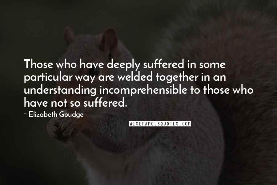 Elizabeth Goudge Quotes: Those who have deeply suffered in some particular way are welded together in an understanding incomprehensible to those who have not so suffered.