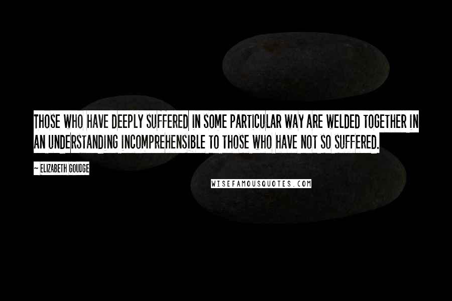 Elizabeth Goudge Quotes: Those who have deeply suffered in some particular way are welded together in an understanding incomprehensible to those who have not so suffered.