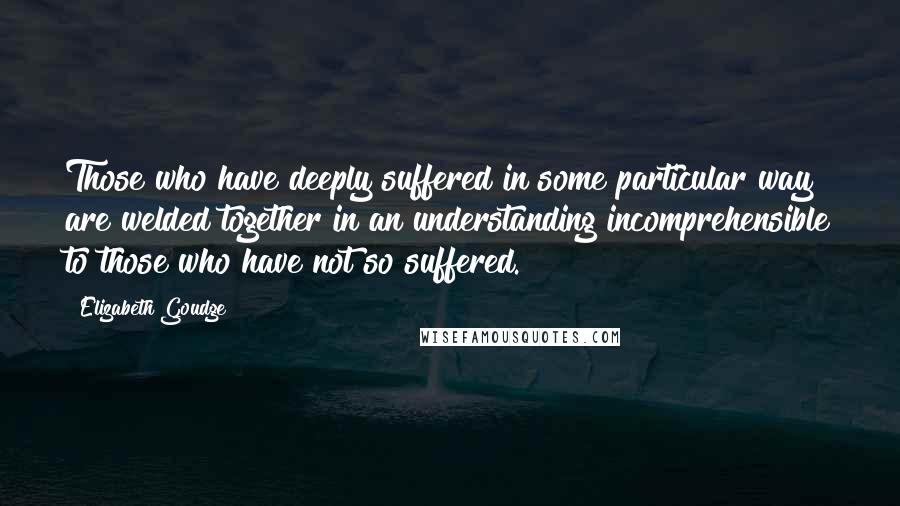 Elizabeth Goudge Quotes: Those who have deeply suffered in some particular way are welded together in an understanding incomprehensible to those who have not so suffered.