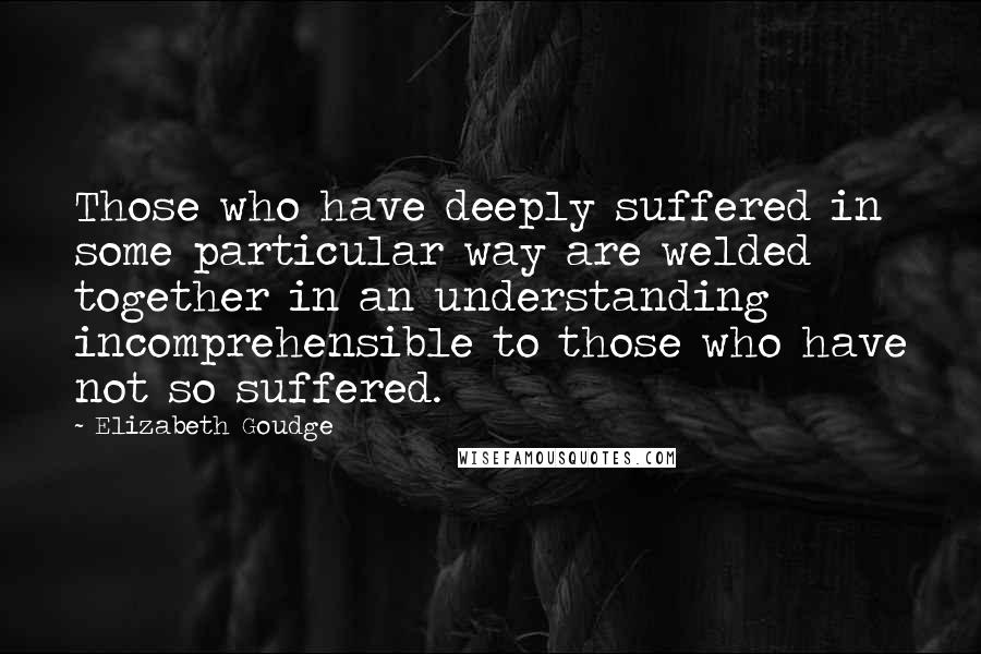 Elizabeth Goudge Quotes: Those who have deeply suffered in some particular way are welded together in an understanding incomprehensible to those who have not so suffered.