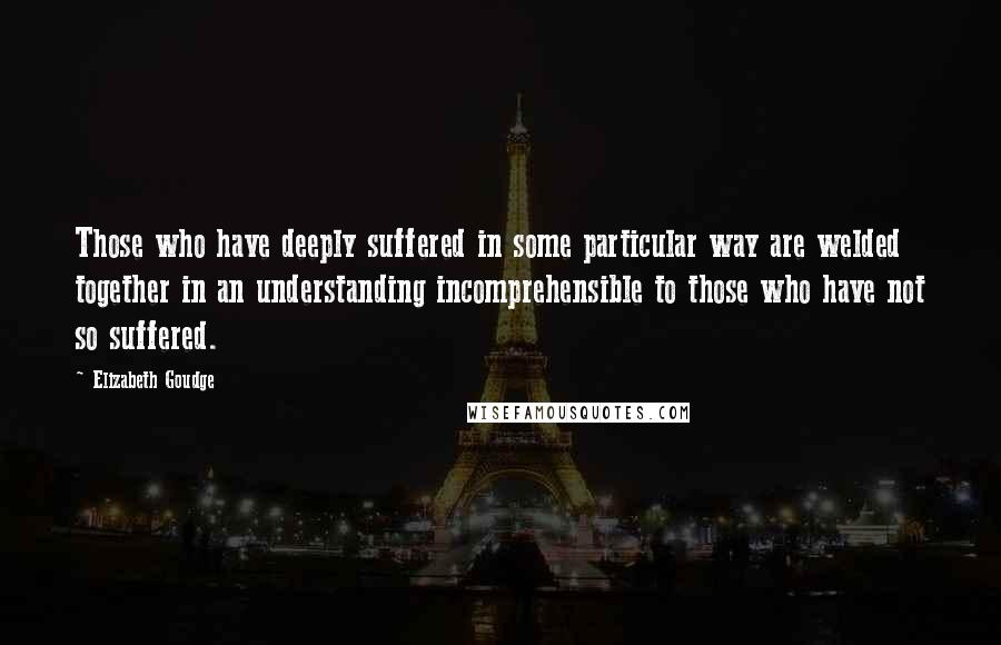 Elizabeth Goudge Quotes: Those who have deeply suffered in some particular way are welded together in an understanding incomprehensible to those who have not so suffered.