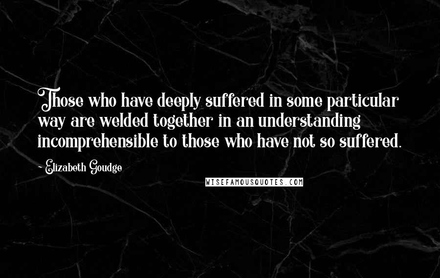 Elizabeth Goudge Quotes: Those who have deeply suffered in some particular way are welded together in an understanding incomprehensible to those who have not so suffered.