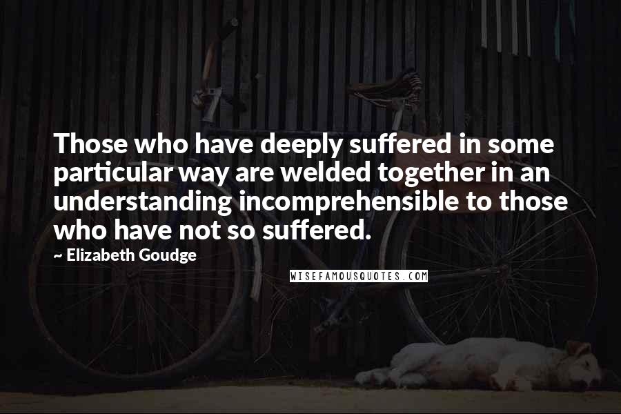 Elizabeth Goudge Quotes: Those who have deeply suffered in some particular way are welded together in an understanding incomprehensible to those who have not so suffered.