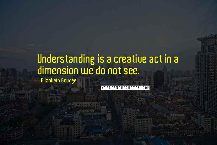 Elizabeth Goudge Quotes: Understanding is a creative act in a dimension we do not see.