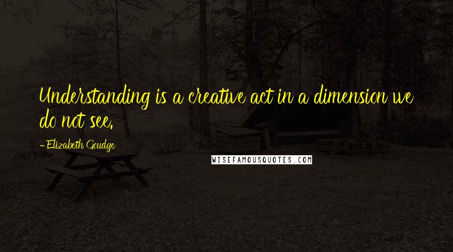 Elizabeth Goudge Quotes: Understanding is a creative act in a dimension we do not see.