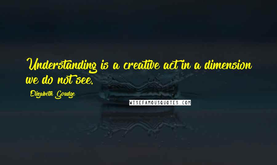 Elizabeth Goudge Quotes: Understanding is a creative act in a dimension we do not see.