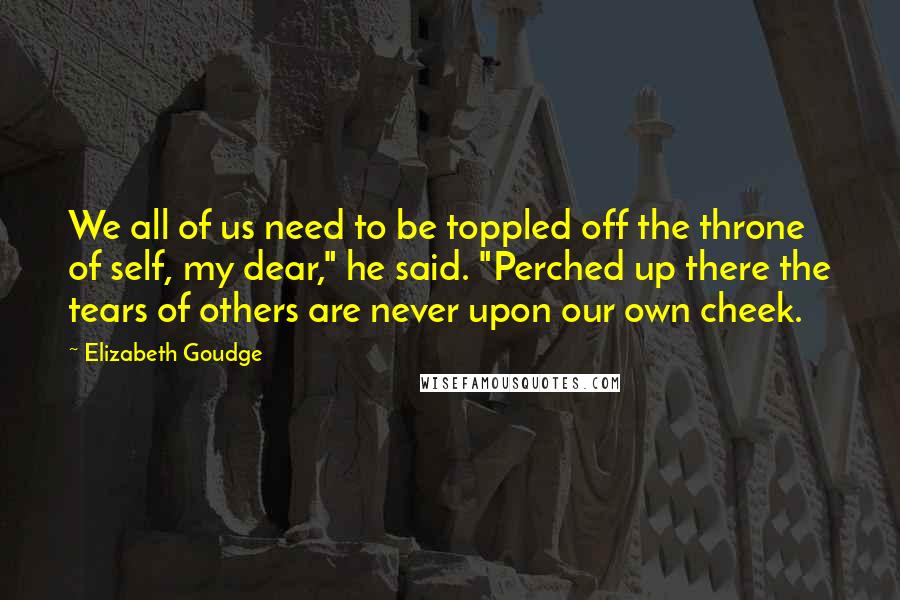 Elizabeth Goudge Quotes: We all of us need to be toppled off the throne of self, my dear," he said. "Perched up there the tears of others are never upon our own cheek.