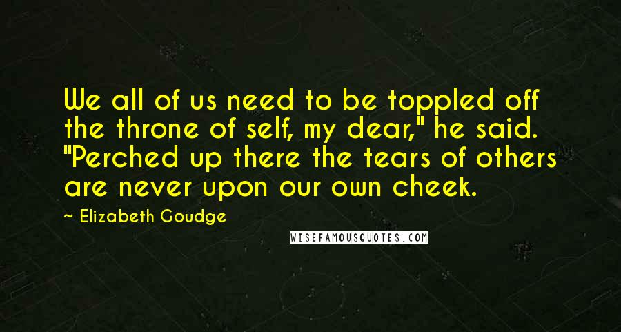 Elizabeth Goudge Quotes: We all of us need to be toppled off the throne of self, my dear," he said. "Perched up there the tears of others are never upon our own cheek.