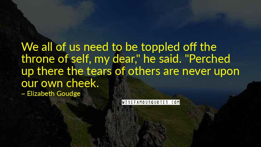 Elizabeth Goudge Quotes: We all of us need to be toppled off the throne of self, my dear," he said. "Perched up there the tears of others are never upon our own cheek.