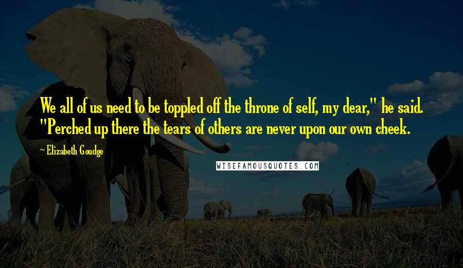 Elizabeth Goudge Quotes: We all of us need to be toppled off the throne of self, my dear," he said. "Perched up there the tears of others are never upon our own cheek.