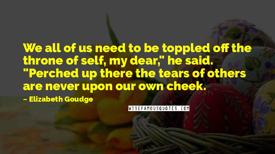 Elizabeth Goudge Quotes: We all of us need to be toppled off the throne of self, my dear," he said. "Perched up there the tears of others are never upon our own cheek.