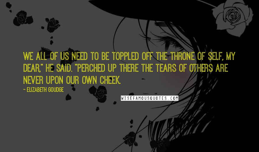 Elizabeth Goudge Quotes: We all of us need to be toppled off the throne of self, my dear," he said. "Perched up there the tears of others are never upon our own cheek.