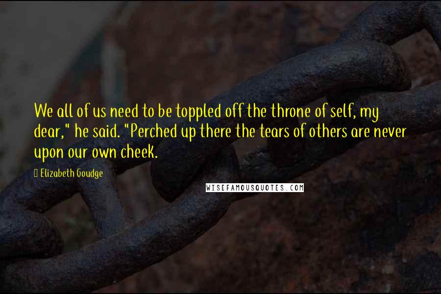 Elizabeth Goudge Quotes: We all of us need to be toppled off the throne of self, my dear," he said. "Perched up there the tears of others are never upon our own cheek.